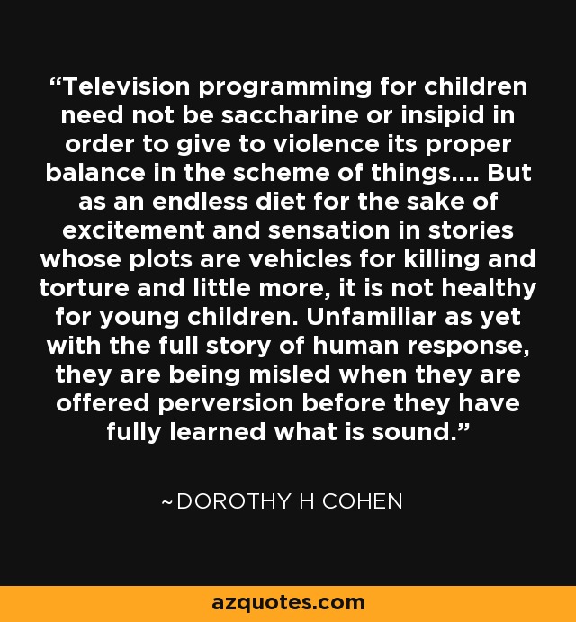 Television programming for children need not be saccharine or insipid in order to give to violence its proper balance in the scheme of things.... But as an endless diet for the sake of excitement and sensation in stories whose plots are vehicles for killing and torture and little more, it is not healthy for young children. Unfamiliar as yet with the full story of human response, they are being misled when they are offered perversion before they have fully learned what is sound. - Dorothy H Cohen