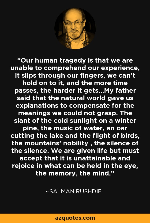 Our human tragedy is that we are unable to comprehend our experience, it slips through our fingers, we can't hold on to it, and the more time passes, the harder it gets...My father said that the natural world gave us explanations to compensate for the meanings we could not grasp. The slant of the cold sunlight on a winter pine, the music of water, an oar cutting the lake and the flight of birds, the mountains' nobility , the silence of the silence. We are given life but must accept that it is unattainable and rejoice in what can be held in the eye, the memory, the mind. - Salman Rushdie