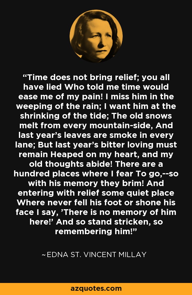 Time does not bring relief; you all have lied Who told me time would ease me of my pain! I miss him in the weeping of the rain; I want him at the shrinking of the tide; The old snows melt from every mountain-side, And last year's leaves are smoke in every lane; But last year's bitter loving must remain Heaped on my heart, and my old thoughts abide! There are a hundred places where I fear To go,--so with his memory they brim! And entering with relief some quiet place Where never fell his foot or shone his face I say, 'There is no memory of him here!' And so stand stricken, so remembering him! - Edna St. Vincent Millay