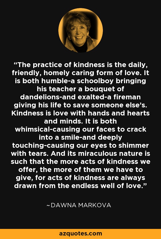 The practice of kindness is the daily, friendly, homely caring form of love. It is both humble-a schoolboy bringing his teacher a bouquet of dandelions-and exalted-a fireman giving his life to save someone else's. Kindness is love with hands and hearts and minds. It is both whimsical-causing our faces to crack into a smile-and deeply touching-causing our eyes to shimmer with tears. And its miraculous nature is such that the more acts of kindness we offer, the more of them we have to give, for acts of kindness are always drawn from the endless well of love. - Dawna Markova