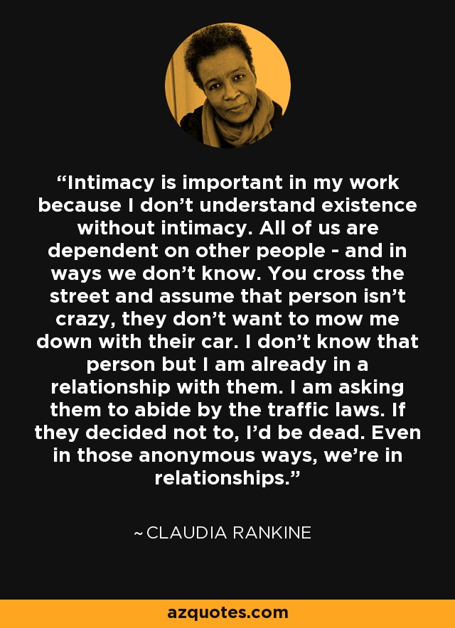 Intimacy is important in my work because I don't understand existence without intimacy. All of us are dependent on other people - and in ways we don't know. You cross the street and assume that person isn't crazy, they don't want to mow me down with their car. I don't know that person but I am already in a relationship with them. I am asking them to abide by the traffic laws. If they decided not to, I'd be dead. Even in those anonymous ways, we're in relationships. - Claudia Rankine