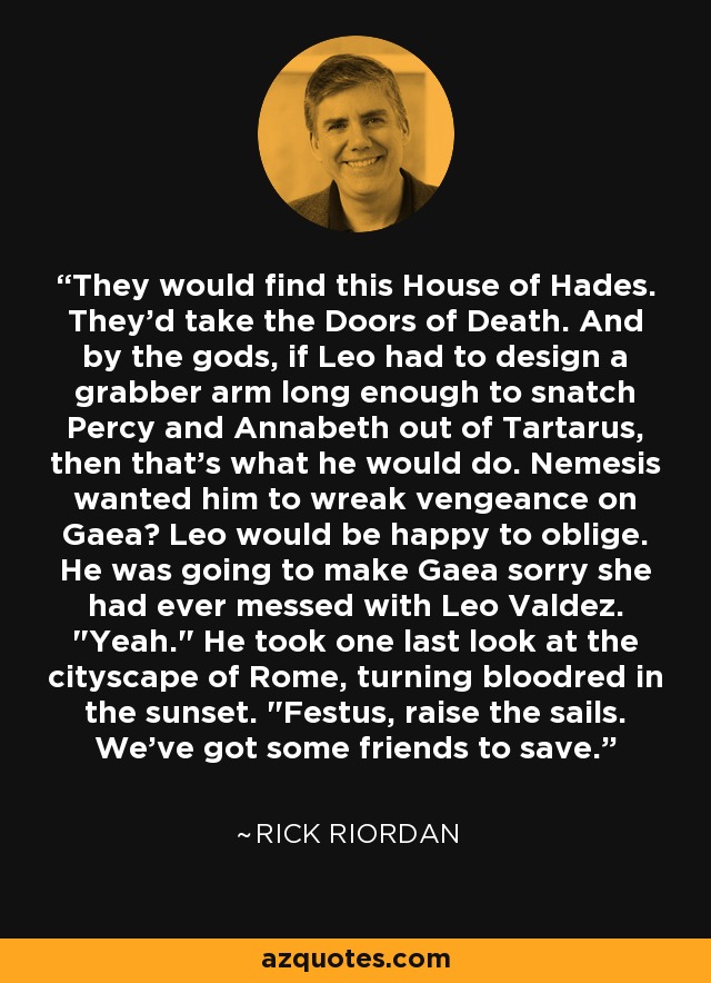 They would find this House of Hades. They'd take the Doors of Death. And by the gods, if Leo had to design a grabber arm long enough to snatch Percy and Annabeth out of Tartarus, then that's what he would do. Nemesis wanted him to wreak vengeance on Gaea? Leo would be happy to oblige. He was going to make Gaea sorry she had ever messed with Leo Valdez. 
