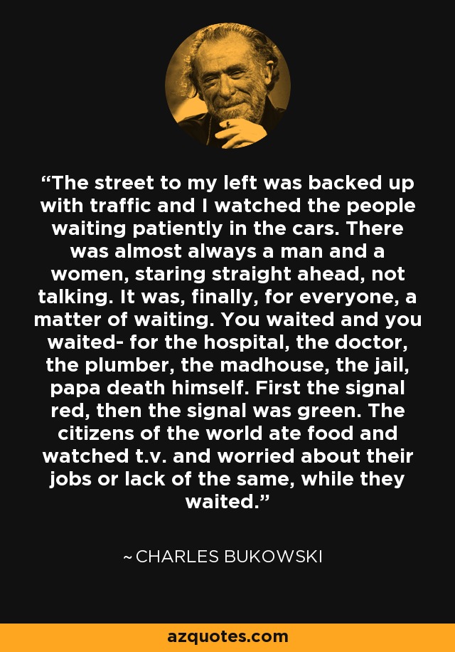 The street to my left was backed up with traffic and I watched the people waiting patiently in the cars. There was almost always a man and a women, staring straight ahead, not talking. It was, finally, for everyone, a matter of waiting. You waited and you waited- for the hospital, the doctor, the plumber, the madhouse, the jail, papa death himself. First the signal red, then the signal was green. The citizens of the world ate food and watched t.v. and worried about their jobs or lack of the same, while they waited. - Charles Bukowski