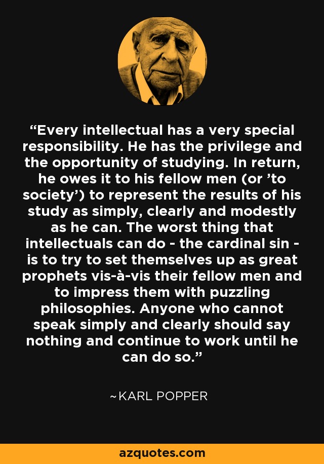 Every intellectual has a very special responsibility. He has the privilege and the opportunity of studying. In return, he owes it to his fellow men (or 'to society') to represent the results of his study as simply, clearly and modestly as he can. The worst thing that intellectuals can do - the cardinal sin - is to try to set themselves up as great prophets vis-à-vis their fellow men and to impress them with puzzling philosophies. Anyone who cannot speak simply and clearly should say nothing and continue to work until he can do so. - Karl Popper