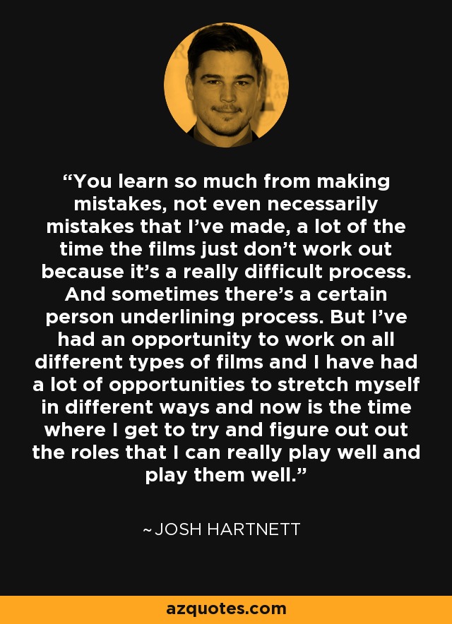 You learn so much from making mistakes, not even necessarily mistakes that I've made, a lot of the time the films just don't work out because it's a really difficult process. And sometimes there's a certain person underlining process. But I've had an opportunity to work on all different types of films and I have had a lot of opportunities to stretch myself in different ways and now is the time where I get to try and figure out out the roles that I can really play well and play them well. - Josh Hartnett