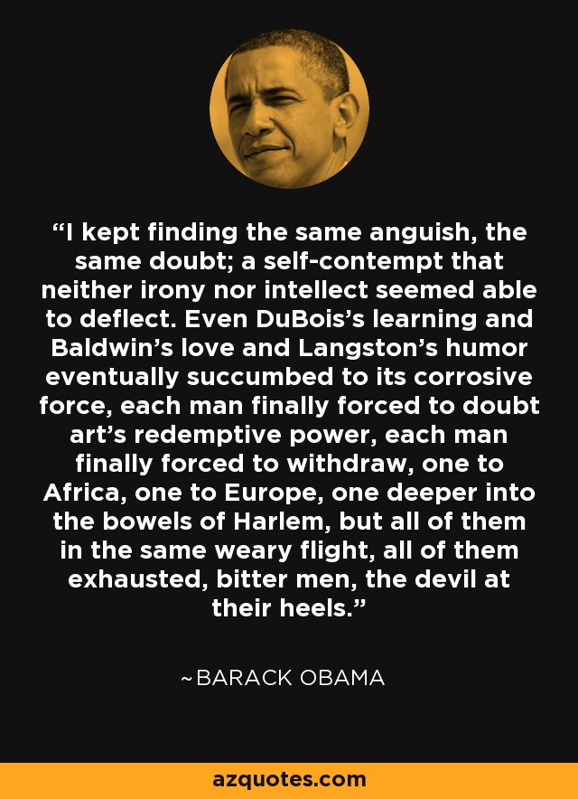 I kept finding the same anguish, the same doubt; a self-contempt that neither irony nor intellect seemed able to deflect. Even DuBois’s learning and Baldwin’s love and Langston’s humor eventually succumbed to its corrosive force, each man finally forced to doubt art’s redemptive power, each man finally forced to withdraw, one to Africa, one to Europe, one deeper into the bowels of Harlem, but all of them in the same weary flight, all of them exhausted, bitter men, the devil at their heels. - Barack Obama