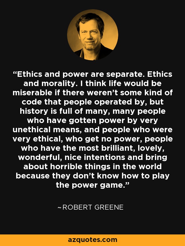 Ethics and power are separate. Ethics and morality. I think life would be miserable if there weren't some kind of code that people operated by, but history is full of many, many people who have gotten power by very unethical means, and people who were very ethical, who get no power, people who have the most brilliant, lovely, wonderful, nice intentions and bring about horrible things in the world because they don't know how to play the power game. - Robert Greene