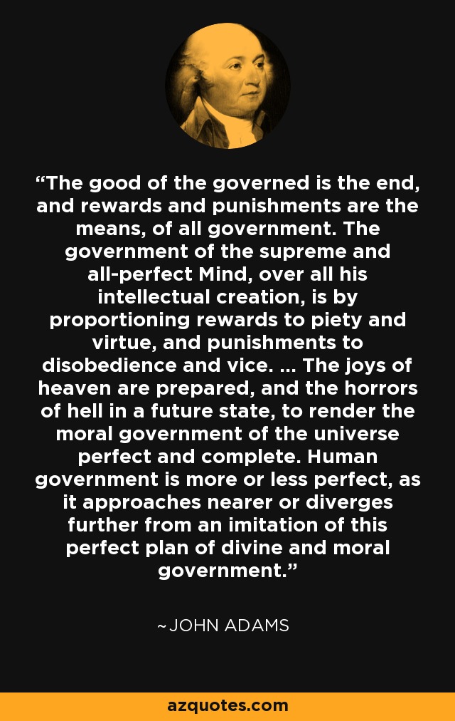 The good of the governed is the end, and rewards and punishments are the means, of all government. The government of the supreme and all-perfect Mind, over all his intellectual creation, is by proportioning rewards to piety and virtue, and punishments to disobedience and vice. ... The joys of heaven are prepared, and the horrors of hell in a future state, to render the moral government of the universe perfect and complete. Human government is more or less perfect, as it approaches nearer or diverges further from an imitation of this perfect plan of divine and moral government. - John Adams