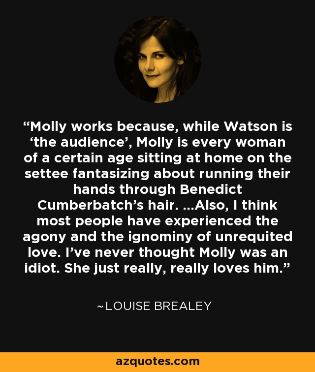 Molly works because, while Watson is ‘the audience’, Molly is every woman of a certain age sitting at home on the settee fantasizing about running their hands through Benedict Cumberbatch's hair. ...Also, I think most people have experienced the agony and the ignominy of unrequited love. I’ve never thought Molly was an idiot. She just really, really loves him. - Louise Brealey