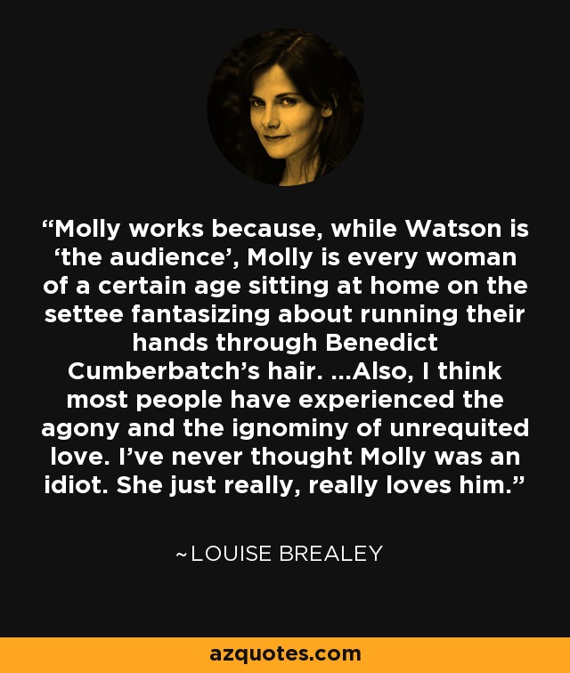 Molly works because, while Watson is ‘the audience’, Molly is every woman of a certain age sitting at home on the settee fantasizing about running their hands through Benedict Cumberbatch's hair. ...Also, I think most people have experienced the agony and the ignominy of unrequited love. I’ve never thought Molly was an idiot. She just really, really loves him. - Louise Brealey