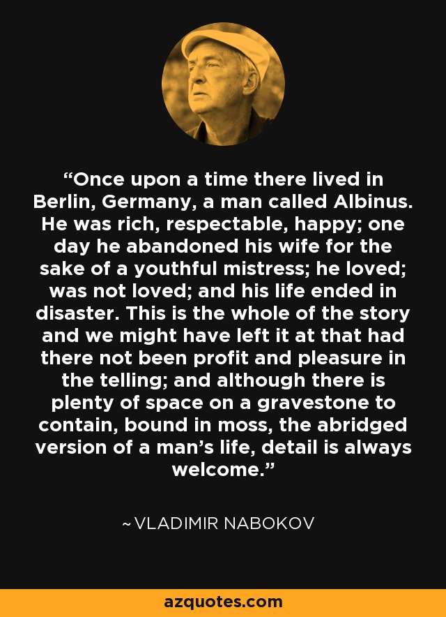 Once upon a time there lived in Berlin, Germany, a man called Albinus. He was rich, respectable, happy; one day he abandoned his wife for the sake of a youthful mistress; he loved; was not loved; and his life ended in disaster. This is the whole of the story and we might have left it at that had there not been profit and pleasure in the telling; and although there is plenty of space on a gravestone to contain, bound in moss, the abridged version of a man's life, detail is always welcome. - Vladimir Nabokov