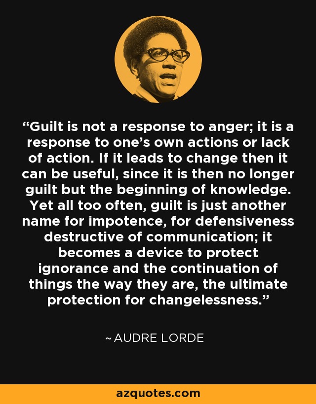 Guilt is not a response to anger; it is a response to one’s own actions or lack of action. If it leads to change then it can be useful, since it is then no longer guilt but the beginning of knowledge. Yet all too often, guilt is just another name for impotence, for defensiveness destructive of communication; it becomes a device to protect ignorance and the continuation of things the way they are, the ultimate protection for changelessness. - Audre Lorde