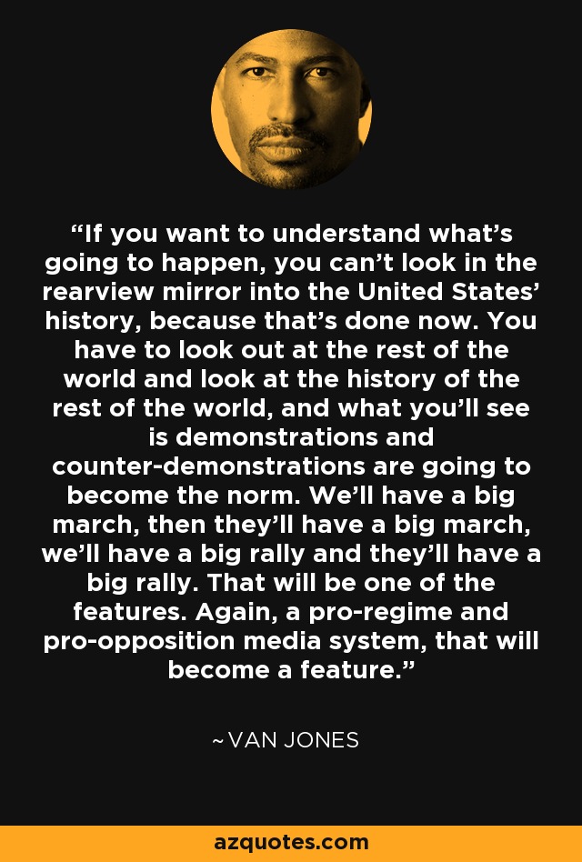 If you want to understand what's going to happen, you can't look in the rearview mirror into the United States' history, because that's done now. You have to look out at the rest of the world and look at the history of the rest of the world, and what you'll see is demonstrations and counter-demonstrations are going to become the norm. We'll have a big march, then they'll have a big march, we'll have a big rally and they'll have a big rally. That will be one of the features. Again, a pro-regime and pro-opposition media system, that will become a feature. - Van Jones