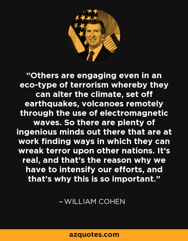 Others are engaging even in an eco-type of terrorism whereby they can alter the climate, set off earthquakes, volcanoes remotely through the use of electromagnetic waves. So there are plenty of ingenious minds out there that are at work finding ways in which they can wreak terror upon other nations. It's real, and that's the reason why we have to intensify our efforts, and that's why this is so important. - William Cohen