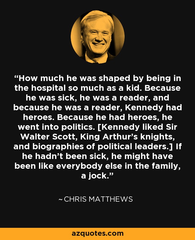 How much he was shaped by being in the hospital so much as a kid. Because he was sick, he was a reader, and because he was a reader, Kennedy had heroes. Because he had heroes, he went into politics. [Kennedy liked Sir Walter Scott, King Arthur's knights, and biographies of political leaders.] If he hadn't been sick, he might have been like everybody else in the family, a jock. - Chris Matthews