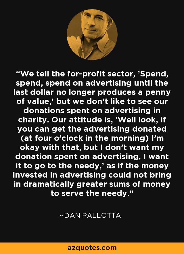 We tell the for-profit sector, 'Spend, spend, spend on advertising until the last dollar no longer produces a penny of value,' but we don't like to see our donations spent on advertising in charity. Our attitude is, 'Well look, if you can get the advertising donated (at four o'clock in the morning) I'm okay with that, but I don't want my donation spent on advertising, I want it to go to the needy,' as if the money invested in advertising could not bring in dramatically greater sums of money to serve the needy. - Dan Pallotta