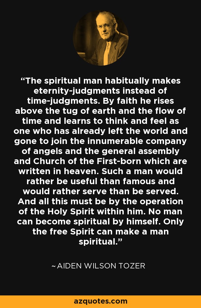 The spiritual man habitually makes eternity-judgments instead of time-judgments. By faith he rises above the tug of earth and the flow of time and learns to think and feel as one who has already left the world and gone to join the innumerable company of angels and the general assembly and Church of the First-born which are written in heaven. Such a man would rather be useful than famous and would rather serve than be served. And all this must be by the operation of the Holy Spirit within him. No man can become spiritual by himself. Only the free Spirit can make a man spiritual. - Aiden Wilson Tozer