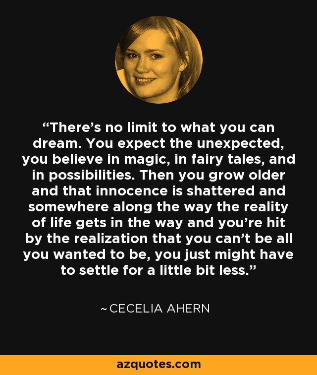 There's no limit to what you can dream. You expect the unexpected, you believe in magic, in fairy tales, and in possibilities. Then you grow older and that innocence is shattered and somewhere along the way the reality of life gets in the way and you're hit by the realization that you can't be all you wanted to be, you just might have to settle for a little bit less. - Cecelia Ahern