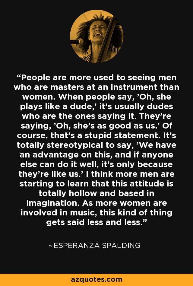 People are more used to seeing men who are masters at an instrument than women. When people say, 'Oh, she plays like a dude,' it's usually dudes who are the ones saying it. They're saying, 'Oh, she's as good as us.' Of course, that's a stupid statement. It's totally stereotypical to say, 'We have an advantage on this, and if anyone else can do it well, it's only because they're like us.' I think more men are starting to learn that this attitude is totally hollow and based in imagination. As more women are involved in music, this kind of thing gets said less and less. - Esperanza Spalding