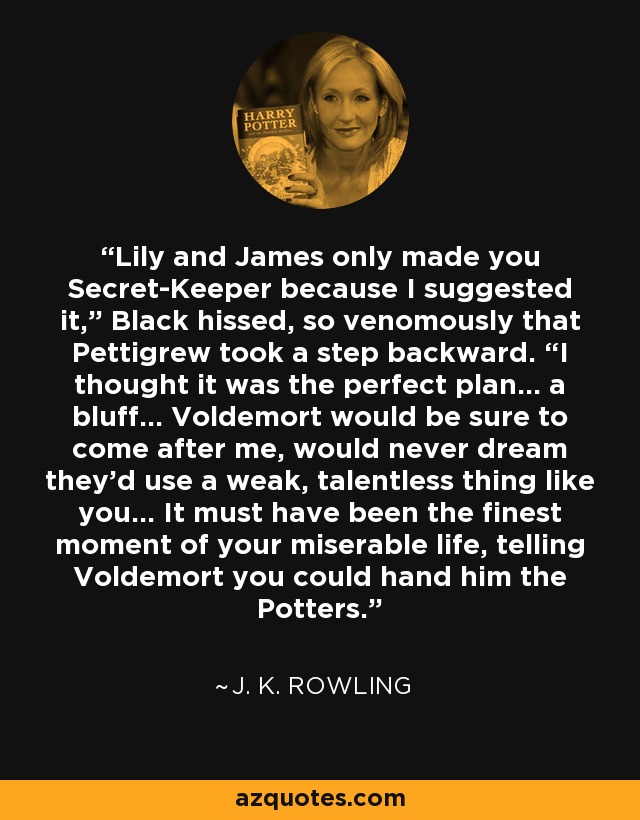 Lily and James only made you Secret-Keeper because I suggested it,” Black hissed, so venomously that Pettigrew took a step backward. “I thought it was the perfect plan... a bluff... Voldemort would be sure to come after me, would never dream they’d use a weak, talentless thing like you... It must have been the finest moment of your miserable life, telling Voldemort you could hand him the Potters. - J. K. Rowling