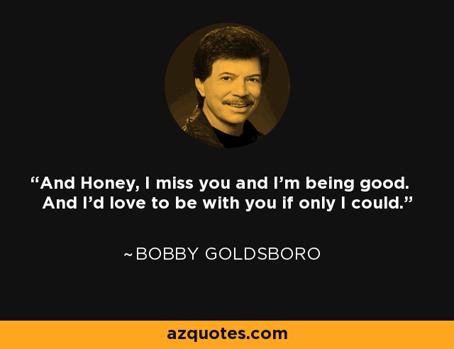 And Honey, I miss you and I'm being good. And I'd love to be with you if only I could. - Bobby Goldsboro