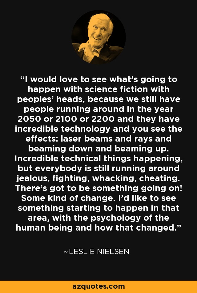 I would love to see what's going to happen with science fiction with peoples' heads, because we still have people running around in the year 2050 or 2100 or 2200 and they have incredible technology and you see the effects: laser beams and rays and beaming down and beaming up. Incredible technical things happening, but everybody is still running around jealous, fighting, whacking, cheating. There's got to be something going on! Some kind of change. I'd like to see something starting to happen in that area, with the psychology of the human being and how that changed. - Leslie Nielsen