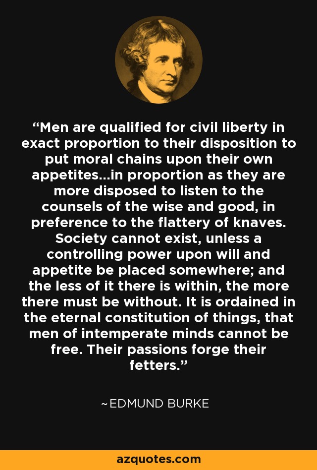 Men are qualified for civil liberty in exact proportion to their disposition to put moral chains upon their own appetites…in proportion as they are more disposed to listen to the counsels of the wise and good, in preference to the flattery of knaves. Society cannot exist, unless a controlling power upon will and appetite be placed somewhere; and the less of it there is within, the more there must be without. It is ordained in the eternal constitution of things, that men of intemperate minds cannot be free. Their passions forge their fetters. - Edmund Burke