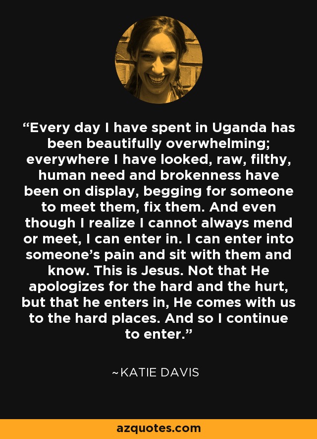 Every day I have spent in Uganda has been beautifully overwhelming; everywhere I have looked, raw, filthy, human need and brokenness have been on display, begging for someone to meet them, fix them. And even though I realize I cannot always mend or meet, I can enter in. I can enter into someone's pain and sit with them and know. This is Jesus. Not that He apologizes for the hard and the hurt, but that he enters in, He comes with us to the hard places. And so I continue to enter. - Katie Davis