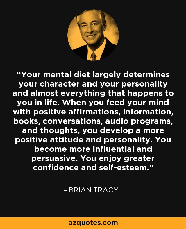 Your mental diet largely determines your character and your personality and almost everything that happens to you in life. When you feed your mind with positive affirmations, information, books, conversations, audio programs, and thoughts, you develop a more positive attitude and personality. You become more influential and persuasive. You enjoy greater confidence and self-esteem. - Brian Tracy