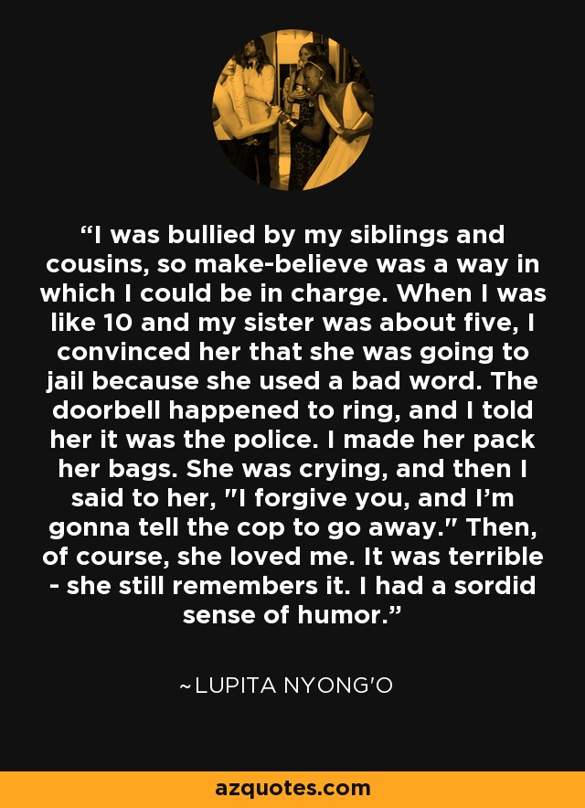 I was bullied by my siblings and cousins, so make-believe was a way in which I could be in charge. When I was like 10 and my sister was about five, I convinced her that she was going to jail because she used a bad word. The doorbell happened to ring, and I told her it was the police. I made her pack her bags. She was crying, and then I said to her, 