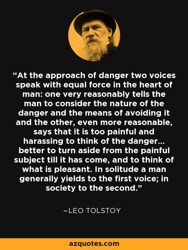 At the approach of danger two voices speak with equal force in the heart of man: one very reasonably tells the man to consider the nature of the danger and the means of avoiding it and the other, even more reasonable, says that it is too painful and harassing to think of the danger... better to turn aside from the painful subject till it has come, and to think of what is pleasant. In solitude a man generally yields to the first voice; in society to the second. - Leo Tolstoy