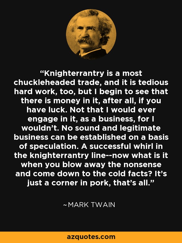 Knighterrantry is a most chuckleheaded trade, and it is tedious hard work, too, but I begin to see that there is money in it, after all, if you have luck. Not that I would ever engage in it, as a business, for I wouldn't. No sound and legitimate business can be established on a basis of speculation. A successful whirl in the knighterrantry line--now what is it when you blow away the nonsense and come down to the cold facts? It's just a corner in pork, that's all. - Mark Twain