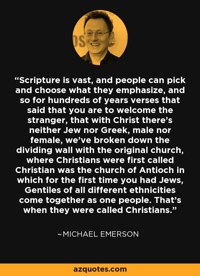 Scripture is vast, and people can pick and choose what they emphasize, and so for hundreds of years verses that said that you are to welcome the stranger, that with Christ there's neither Jew nor Greek, male nor female, we've broken down the dividing wall with the original church, where Christians were first called Christian was the church of Antioch in which for the first time you had Jews, Gentiles of all different ethnicities come together as one people. That's when they were called Christians. - Michael Emerson