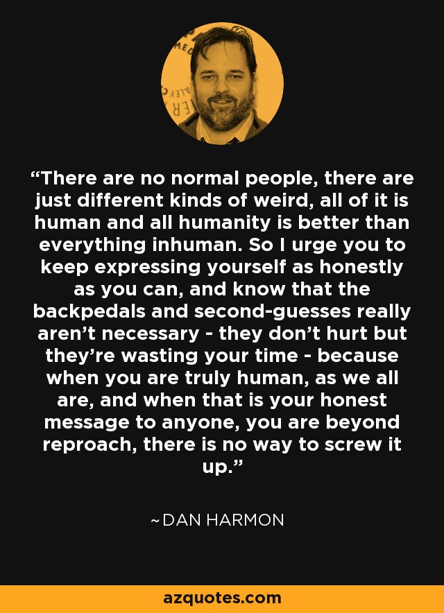 There are no normal people, there are just different kinds of weird, all of it is human and all humanity is better than everything inhuman. So I urge you to keep expressing yourself as honestly as you can, and know that the backpedals and second-guesses really aren't necessary - they don't hurt but they're wasting your time - because when you are truly human, as we all are, and when that is your honest message to anyone, you are beyond reproach, there is no way to screw it up. - Dan Harmon