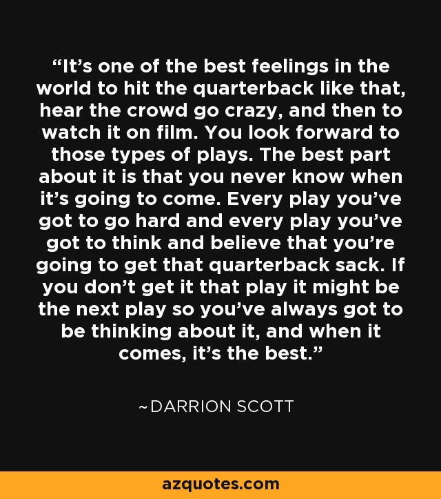 It's one of the best feelings in the world to hit the quarterback like that, hear the crowd go crazy, and then to watch it on film. You look forward to those types of plays. The best part about it is that you never know when it's going to come. Every play you've got to go hard and every play you've got to think and believe that you're going to get that quarterback sack. If you don't get it that play it might be the next play so you've always got to be thinking about it, and when it comes, it's the best. - Darrion Scott