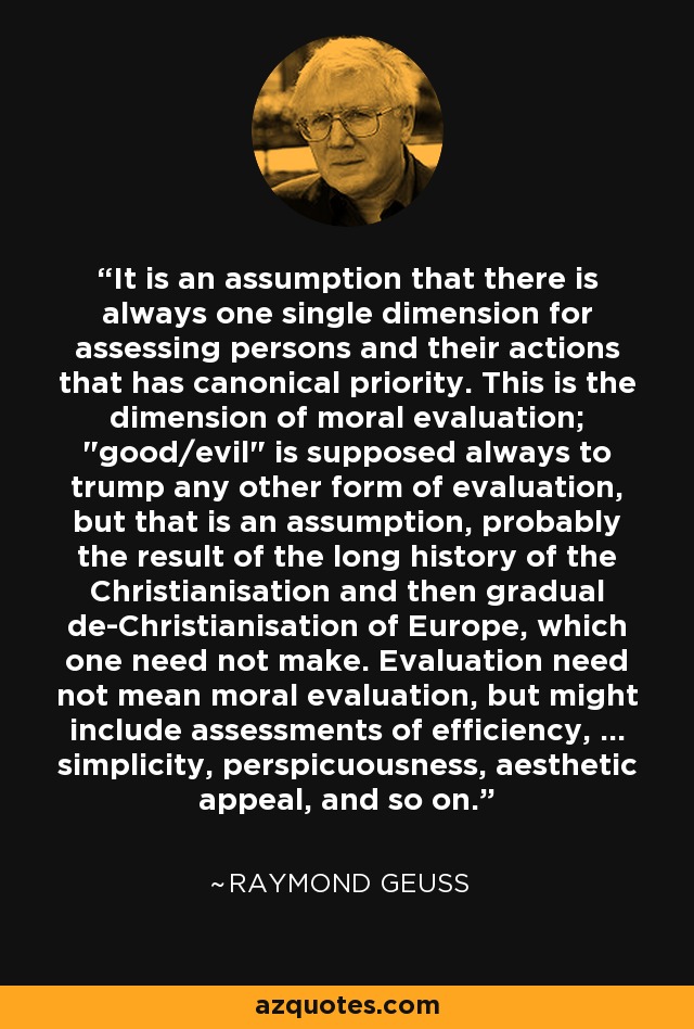 It is an assumption that there is always one single dimension for assessing persons and their actions that has canonical priority. This is the dimension of moral evaluation; 
