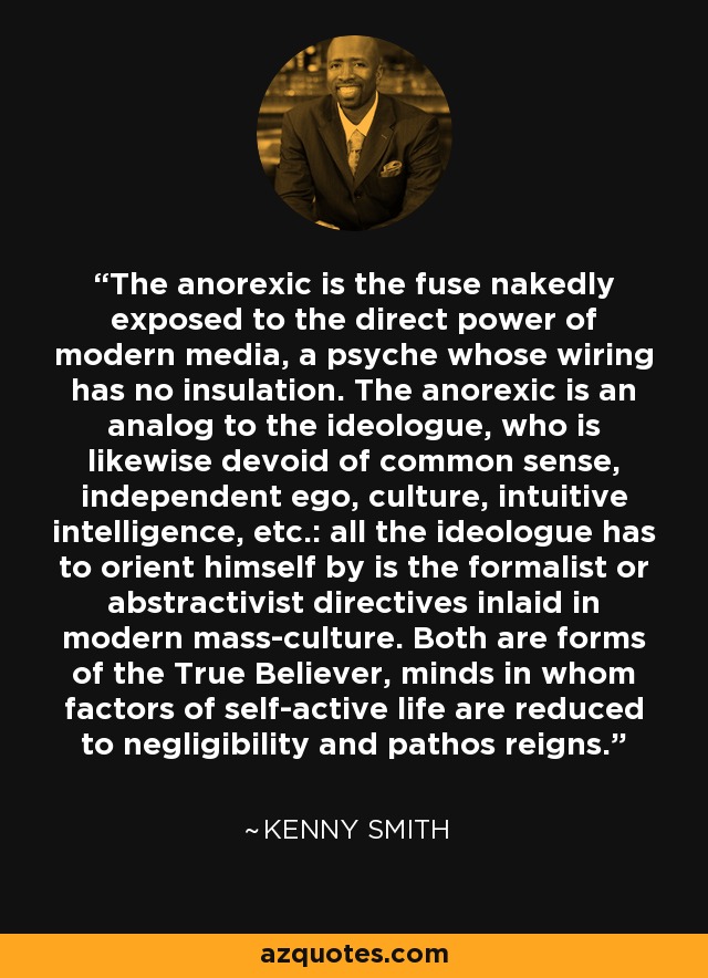 The anorexic is the fuse nakedly exposed to the direct power of modern media, a psyche whose wiring has no insulation. The anorexic is an analog to the ideologue, who is likewise devoid of common sense, independent ego, culture, intuitive intelligence, etc.: all the ideologue has to orient himself by is the formalist or abstractivist directives inlaid in modern mass-culture. Both are forms of the True Believer, minds in whom factors of self-active life are reduced to negligibility and pathos reigns. - Kenny Smith