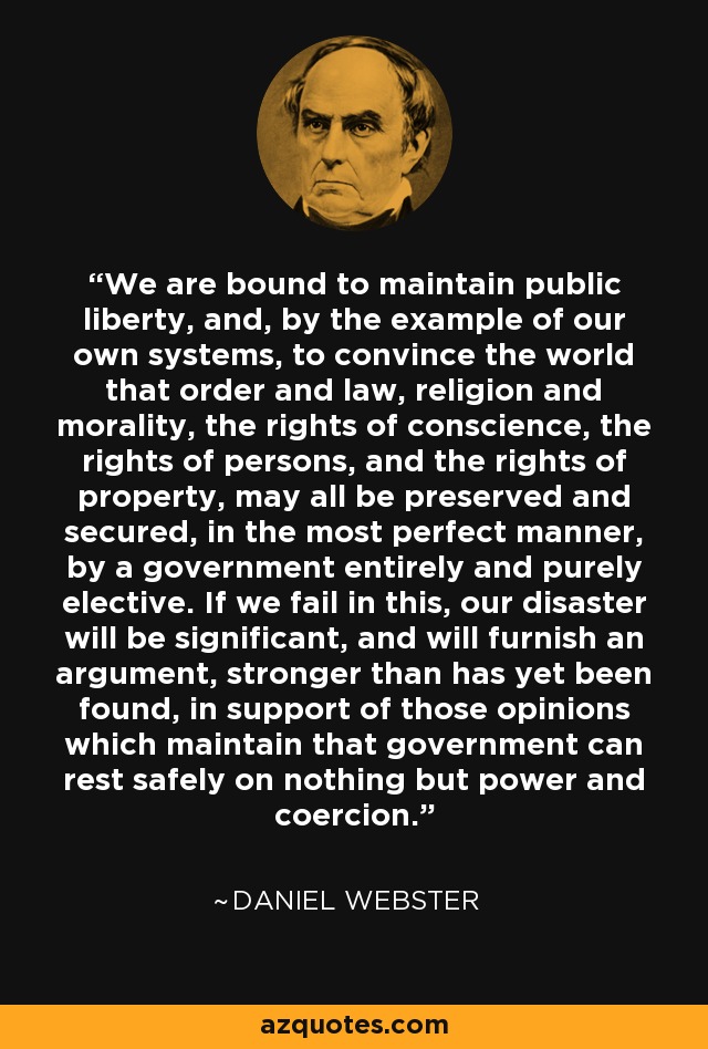 We are bound to maintain public liberty, and, by the example of our own systems, to convince the world that order and law, religion and morality, the rights of conscience, the rights of persons, and the rights of property, may all be preserved and secured, in the most perfect manner, by a government entirely and purely elective. If we fail in this, our disaster will be significant, and will furnish an argument, stronger than has yet been found, in support of those opinions which maintain that government can rest safely on nothing but power and coercion. - Daniel Webster