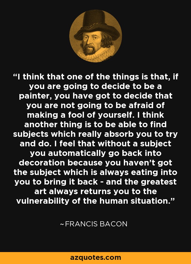 I think that one of the things is that, if you are going to decide to be a painter, you have got to decide that you are not going to be afraid of making a fool of yourself. I think another thing is to be able to find subjects which really absorb you to try and do. I feel that without a subject you automatically go back into decoration because you haven't got the subject which is always eating into you to bring it back - and the greatest art always returns you to the vulnerability of the human situation. - Francis Bacon