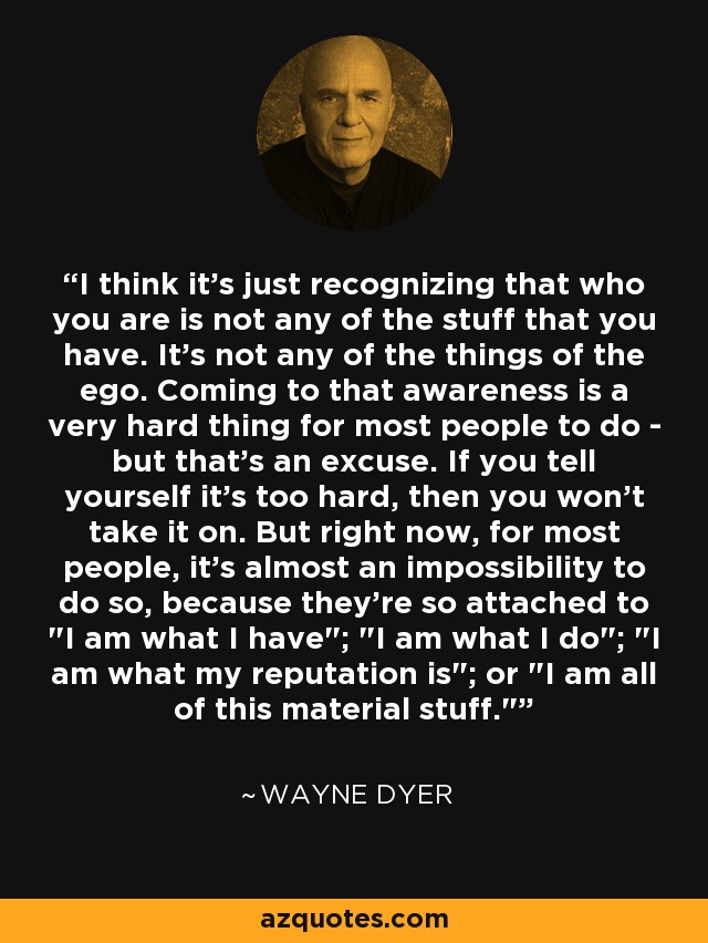 I think it's just recognizing that who you are is not any of the stuff that you have. It's not any of the things of the ego. Coming to that awareness is a very hard thing for most people to do - but that's an excuse. If you tell yourself it's too hard, then you won't take it on. But right now, for most people, it's almost an impossibility to do so, because they're so attached to 