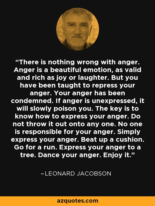 There is nothing wrong with anger. Anger is a beautiful emotion, as valid and rich as joy or laughter. But you have been taught to repress your anger. Your anger has been condemned. If anger is unexpressed, it will slowly poison you. The key is to know how to express your anger. Do not throw it out onto any one. No one is responsible for your anger. Simply express your anger. Beat up a cushion. Go for a run. Express your anger to a tree. Dance your anger. Enjoy it. - Leonard Jacobson