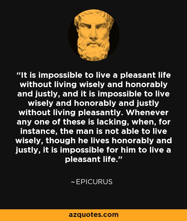 It is impossible to live a pleasant life without living wisely and honorably and justly, and it is impossible to live wisely and honorably and justly without living pleasantly. Whenever any one of these is lacking, when, for instance, the man is not able to live wisely, though he lives honorably and justly, it is impossible for him to live a pleasant life. - Epicurus