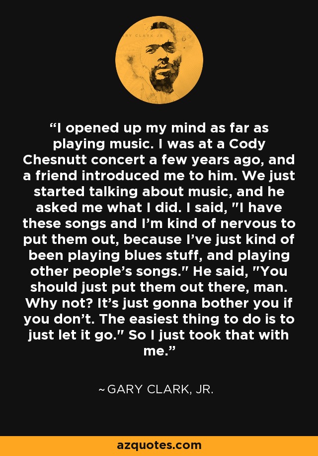 I opened up my mind as far as playing music. I was at a Cody Chesnutt concert a few years ago, and a friend introduced me to him. We just started talking about music, and he asked me what I did. I said, 