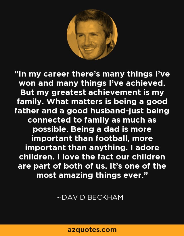 In my career there's many things I've won and many things I've achieved. But my greatest achievement is my family. What matters is being a good father and a good husband-just being connected to family as much as possible. Being a dad is more important than football, more important than anything. I adore children. I love the fact our children are part of both of us. It's one of the most amazing things ever. - David Beckham