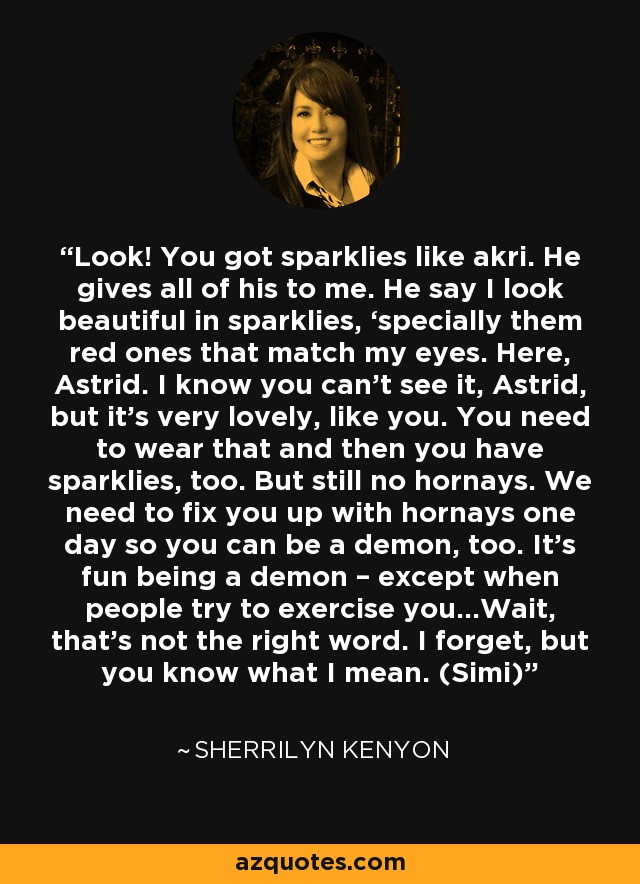 Look! You got sparklies like akri. He gives all of his to me. He say I look beautiful in sparklies, ‘specially them red ones that match my eyes. Here, Astrid. I know you can’t see it, Astrid, but it’s very lovely, like you. You need to wear that and then you have sparklies, too. But still no hornays. We need to fix you up with hornays one day so you can be a demon, too. It’s fun being a demon – except when people try to exercise you…Wait, that’s not the right word. I forget, but you know what I mean. (Simi) - Sherrilyn Kenyon