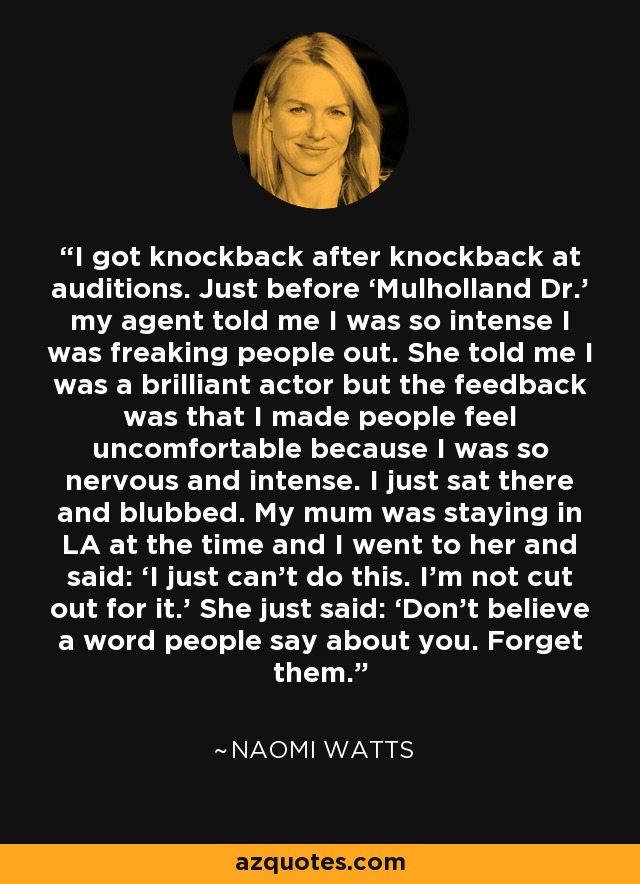 I got knockback after knockback at auditions. Just before ‘Mulholland Dr.’ my agent told me I was so intense I was freaking people out. She told me I was a brilliant actor but the feedback was that I made people feel uncomfortable because I was so nervous and intense. I just sat there and blubbed. My mum was staying in LA at the time and I went to her and said: ‘I just can’t do this. I’m not cut out for it.’ She just said: ‘Don’t believe a word people say about you. Forget them.’ - Naomi Watts