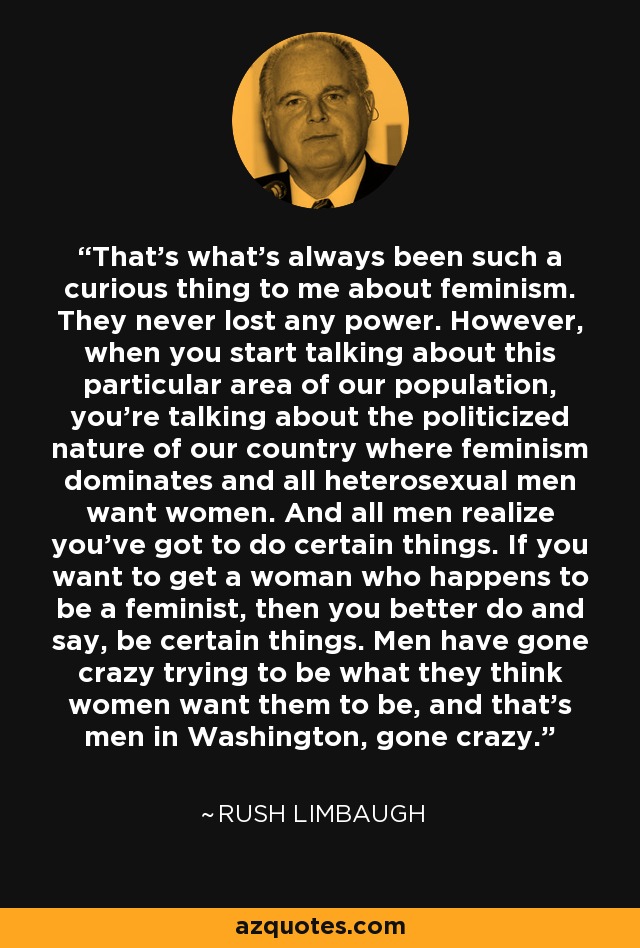That's what's always been such a curious thing to me about feminism. They never lost any power. However, when you start talking about this particular area of our population, you're talking about the politicized nature of our country where feminism dominates and all heterosexual men want women. And all men realize you've got to do certain things. If you want to get a woman who happens to be a feminist, then you better do and say, be certain things. Men have gone crazy trying to be what they think women want them to be, and that's men in Washington, gone crazy. - Rush Limbaugh