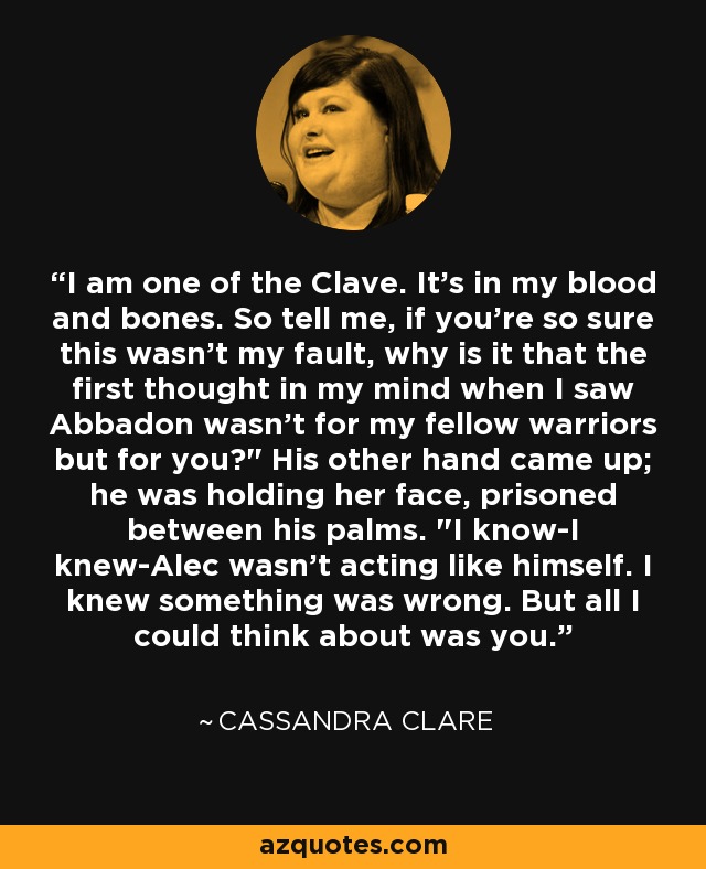 I am one of the Clave. It's in my blood and bones. So tell me, if you're so sure this wasn't my fault, why is it that the first thought in my mind when I saw Abbadon wasn't for my fellow warriors but for you?