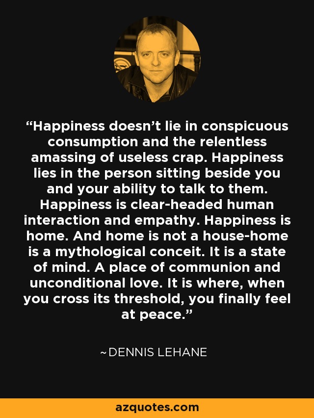 Happiness doesn't lie in conspicuous consumption and the relentless amassing of useless crap. Happiness lies in the person sitting beside you and your ability to talk to them. Happiness is clear-headed human interaction and empathy. Happiness is home. And home is not a house-home is a mythological conceit. It is a state of mind. A place of communion and unconditional love. It is where, when you cross its threshold, you finally feel at peace. - Dennis Lehane