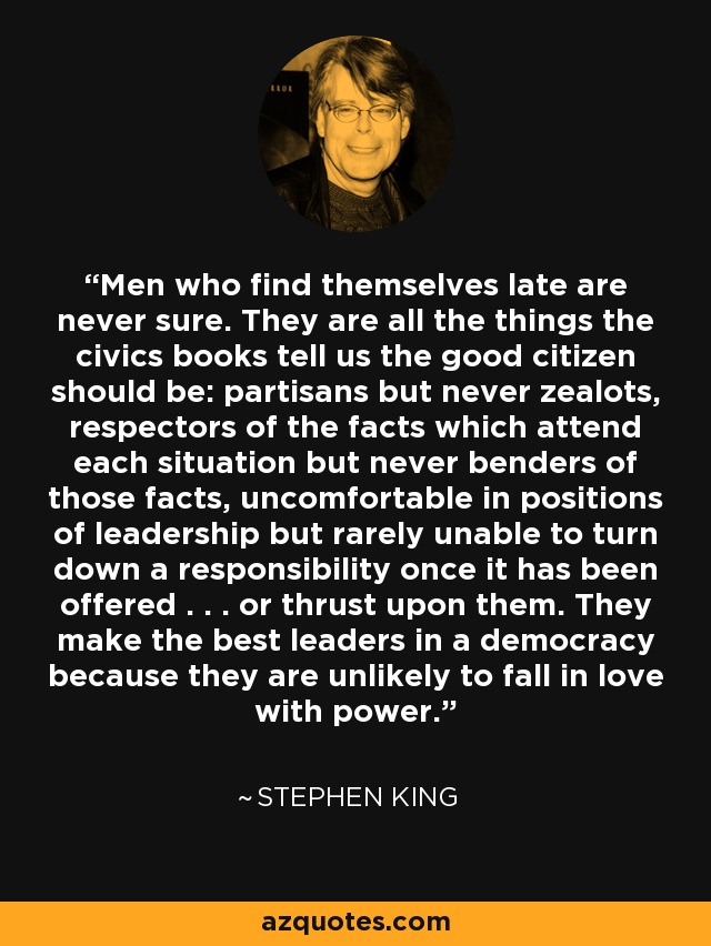 Men who find themselves late are never sure. They are all the things the civics books tell us the good citizen should be: partisans but never zealots, respectors of the facts which attend each situation but never benders of those facts, uncomfortable in positions of leadership but rarely unable to turn down a responsibility once it has been offered . . . or thrust upon them. They make the best leaders in a democracy because they are unlikely to fall in love with power. - Stephen King